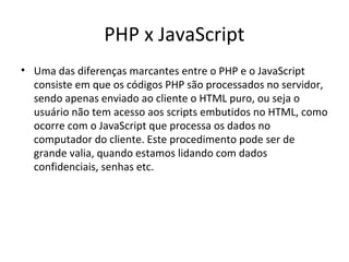 PHP x JavaScript
• Uma das diferenças marcantes entre o PHP e o JavaScript
consiste em que os códigos PHP são processados no servidor,
sendo apenas enviado ao cliente o HTML puro, ou seja o
usuário não tem acesso aos scripts embutidos no HTML, como
ocorre com o JavaScript que processa os dados no
computador do cliente. Este procedimento pode ser de
grande valia, quando estamos lidando com dados
confidenciais, senhas etc.
 