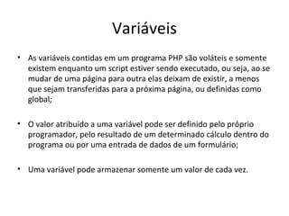 Variáveis
• As variáveis contidas em um programa PHP são voláteis e somente
existem enquanto um script estiver sendo executado, ou seja, ao se
mudar de uma página para outra elas deixam de existir, a menos
que sejam transferidas para a próxima página, ou definidas como
global;
• O valor atribuído a uma variável pode ser definido pelo próprio
programador, pelo resultado de um determinado cálculo dentro do
programa ou por uma entrada de dados de um formulário;
• Uma variável pode armazenar somente um valor de cada vez.
 