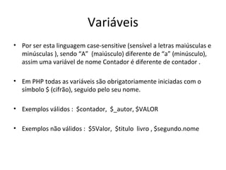 Variáveis
• Por ser esta linguagem case-sensitive (sensível a letras maiúsculas e
minúsculas ), sendo “A” (maiúsculo) diferente de “a” (minúsculo),
assim uma variável de nome Contador é diferente de contador .
• Em PHP todas as variáveis são obrigatoriamente iniciadas com o
símbolo $ (cifrão), seguido pelo seu nome.
• Exemplos válidos : $contador, $_autor, $VALOR
• Exemplos não válidos : $5Valor, $titulo livro , $segundo.nome
 