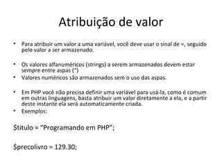 Atribuição de valor
• Para atribuir um valor a uma variável, você deve usar o sinal de =, seguido
pelo valor a ser armazenado.
• Os valores alfanuméricos (strings) a serem armazenados devem estar
sempre entre aspas (“)
• Valores numéricos são armazenados sem o uso das aspas.
• Em PHP você não precisa definir uma variável para usá-la, como é comum
em outras linguagens, basta atribuir um valor diretamente a ela, e a partir
deste instante ela será automaticamente criada.
• Exemplos:
$titulo = “Programando em PHP”;
$precolivro = 129.30;
 