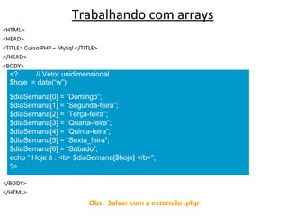 Trabalhando com arrays
<HTML>
<HEAD>
<TITLE> Curso PHP – MySql </TITLE>
</HEAD>
<BODY>
</BODY>
</HTML>
Obs: Salvar com a extensão .php
<? // Vetor unidimensional
$hoje = date(“w”);
$diaSemana[0] = “Domingo”;
$diaSemana[1] = “Segunda-feira”;
$diaSemana[2] = “Terça-feira”;
$diaSemana[3] = “Quarta-feira”;
$diaSemana[4] = “Quinta-feira”;
$diaSemana[5] = “Sexta_feira”;
$diaSemana[6] = “Sábado”;
echo “ Hoje é : <b> $diaSemana[$hoje] </b>”;
?>
 