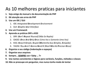 As 10 melhores praticas para iniciantes
1. Seja amigo do manual e da documentação do PHP
2. Dê atenção aos erros do PHP
3. Use um IDE / GUI
1. IDE: Integrated Development Environment
2. GUI: Graphic User Interface
4. Use um Framework
5. Aprenda as práticas DRY e KISS
1. DRY: Don’t Repeat Yourself (Não Se Repita)
2. OAOO: Once And Only Once (Uma Vez e Somente Uma Vez)
3. KISS: Keep It Simple, Stupid (Mantenha Isso Simples, Estúpido)
4. YAGNI: You Aren’t Gonna Need It (Você Não Irá Precisar Disso)
6. Organize o seu código (Indentação e espaços)
7. Organize seus arquivos
8. Sempre… SEMPRE use <?php … ?>
9. Use nomes consistentes e lógicos para variáveis, funções, métodos e classes
10. Não se preocupe em perguntar, mas nunca tenha medo de tentar
 