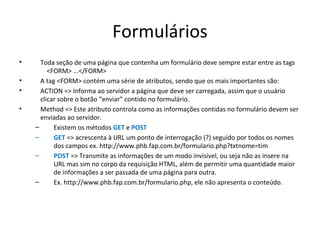 Formulários
• Toda seção de uma página que contenha um formulário deve sempre estar entre as tags
<FORM> ...</FORM>
• A tag <FORM> contém uma série de atributos, sendo que os mais importantes são:
• ACTION => Informa ao servidor a página que deve ser carregada, assim que o usuário
clicar sobre o botão “enviar” contido no formulário.
• Method => Este atributo controla como as informações contidas no formulário devem ser
enviadas ao servidor.
– Existem os métodos GET e POST
– GET => acrescenta à URL um ponto de interrogação (?) seguido por todos os nomes
dos campos ex. http://www.phb.fap.com.br/formulario.php?txtnome=tim
– POST => Transmite as informações de um modo invisivel, ou seja não as insere na
URL mas sim no corpo da requisição HTML, além de permitir uma quantidade maior
de informações a ser passada de uma página para outra.
– Ex. http://www.phb.fap.com.br/formulario.php, ele não apresenta o conteúdo.
 