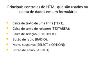Principais controles do HTML que são usados na
coleta de dados em um formulário
 Caixa de texto de uma linha (TEXT);
 Caixa de texto de rolagem (TEXTAREA);
 Caixa de seleção (CHECKBOX);
 Botão de radio (RADIO);
 Menu suspenso (SELECT e OPTION);
 Botão de envio (SUBMIT).
 