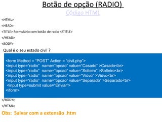 Botão de opção (RADIO)
Código HTML
<HTML>
<HEAD>
<TITLE> Formulário com botão de radio </TITLE>
</HEAD>
<BODY>
Qual é o seu estado civil ?
</BODY>
</HTML>
Obs: Salvar com a extensão .htm
<form Method = “POST” Action = “civil.php”>
<input type=“radio” name=“opcao” value=“Casado” >Casado<br>
<input type=“radio” name=“opcao” value=“Solteiro” >Solteiro<br>
<input type=“radio” name=“opcao” value=“Viúvo” >Viúvo<br>
<input type=“radio” name=“opcao” value=“Separado” >Separado<br>
<input type=submit value=“Enviar”>
</form>
 