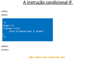 A instrução condicional IF
<HTML>
<BODY>
</BODY>
</HTML>
Obs: Salvar com a extensão .php
<?
$valor = 5;
If ($valor == 5) {
echo “A variável valor é : $valor”;
}
?>
 