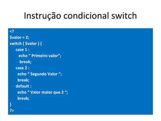 Instrução condicional switch
<?
$valor = 2;
switch ( $valor ) {
case 1 :
echo “ Primeiro valor”;
break;
case 2 :
echo “ Segundo Valor “;
break;
default :
echo “ Valor maior que 2 “;
break;
}
?>
 