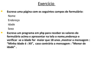 Exercício
 Escreva uma página com os seguintes campos de formulário:
Nome
Endereço
Idade
Sexo
 Escreva um programa em php para receber os valores do
formulário acima e apresentar na tela o nome,endereço e
verificar se a idade for maior que 18 anos ,mostrar a mensagem :
“Minha idade é : XX”, caso contrário a mensagem : “Menor de
idade” .
 