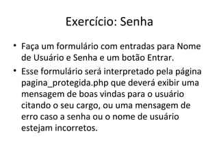 Exercício: Senha
• Faça um formulário com entradas para Nome
de Usuário e Senha e um botão Entrar.
• Esse formulário será interpretado pela página
pagina_protegida.php que deverá exibir uma
mensagem de boas vindas para o usuário
citando o seu cargo, ou uma mensagem de
erro caso a senha ou o nome de usuário
estejam incorretos.
 