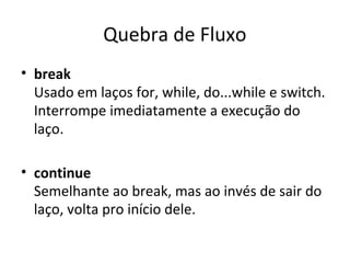 Quebra de Fluxo
• break
Usado em laços for, while, do...while e switch.
Interrompe imediatamente a execução do
laço.
• continue
Semelhante ao break, mas ao invés de sair do
laço, volta pro início dele.
 