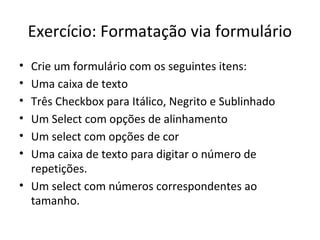 Exercício: Formatação via formulário
• Crie um formulário com os seguintes itens:
• Uma caixa de texto
• Três Checkbox para Itálico, Negrito e Sublinhado
• Um Select com opções de alinhamento
• Um select com opções de cor
• Uma caixa de texto para digitar o número de
repetições.
• Um select com números correspondentes ao
tamanho.
 