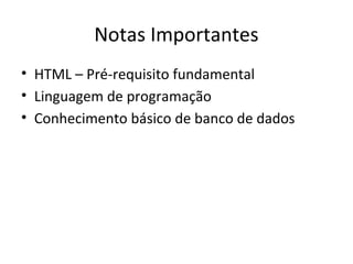 Notas Importantes
• HTML – Pré-requisito fundamental
• Linguagem de programação
• Conhecimento básico de banco de dados
 
