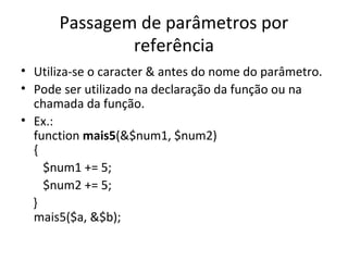 Passagem de parâmetros por
referência
• Utiliza-se o caracter & antes do nome do parâmetro.
• Pode ser utilizado na declaração da função ou na
chamada da função.
• Ex.:
function mais5(&$num1, $num2)
{
$num1 += 5;
$num2 += 5;
}
mais5($a, &$b);
 