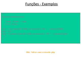 Funções - Exemplos
<HTML>
<BODY>
</BODY>
</HTML>
Obs: Salvar com a extensão .php
<?
function comissao($valor)
{
$valor = $ valor * 0.06;
return $valor;
}
echo “ Ana vendeu R$ 25000, sua comissão é : R$ “ . comissao(25000);
echo “<br>”;
echo “ Carolina vendeu R$ 34680, sua comissão é : R$ “ . comissao(34680);
}
?>
 