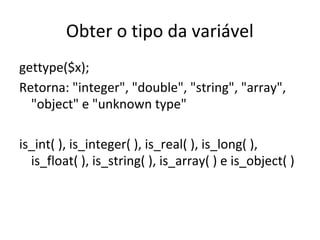 Obter o tipo da variável
gettype($x);
Retorna: "integer", "double", "string", "array",
"object" e "unknown type"
is_int( ), is_integer( ), is_real( ), is_long( ),
is_float( ), is_string( ), is_array( ) e is_object( )
 