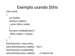 Exemplo usando $this
class conta
{
var $saldo;
function saldo() {
return $this->saldo;
}
function credito($valor) {
$this->saldo += $valor;
}
}
$minhaconta = new conta;
echo $minhaconta->saldo() . '<br>';
$minhaconta->credito(50);
echo $minhaconta->saldo(); // retorna 50
 