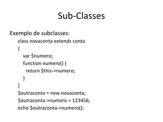 Sub-Classes
Exemplo de subclasses:
class novaconta extends conta
{
var $numero;
function numero() {
return $this->numero;
}
}
$outraconta = new novaconta;
$outraconta->numero = 123456;
echo $outraconta->numero();
 