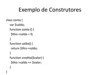 Exemplo de Construtores
class conta {
var $saldo;
function conta () {
$this->saldo = 0;
}
function saldo() {
return $this->saldo;
}
function credito($valor) {
$this->saldo += $valor;
}
}
 