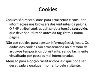 Cookies
Cookies são mecanismos para armazenar e consultar
informações nos browsers dos visitantes da página.
O PHP atribui cookies utilizando a função setcookie,
que deve ser utilizada antes da tag <html> numa
página.
Não use cookies para acessar informações sigilosas. Os
dados dos cookies são armazenados no diretório de
arquivos temporários do visitante, sendo facilmente
visualizado por pessoas mal intencionadas.
Atenção para a opção "aceitar cookies" que pode ser
desativada a qualquer momento pelo visitante.
 