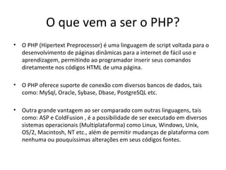 O que vem a ser o PHP?
• O PHP (Hipertext Preprocessor) é uma linguagem de script voltada para o
desenvolvimento de páginas dinâmicas para a internet de fácil uso e
aprendizagem, permitindo ao programador inserir seus comandos
diretamente nos códigos HTML de uma página.
• O PHP oferece suporte de conexão com diversos bancos de dados, tais
como: MySql, Oracle, Sybase, Dbase, PostgreSQL etc.
• Outra grande vantagem ao ser comparado com outras linguagens, tais
como: ASP e ColdFusion , é a possibilidade de ser executado em diversos
sistemas operacionais (Multiplataforma) como Linux, Windows, Unix,
OS/2, Macintosh, NT etc., além de permitir mudanças de plataforma com
nenhuma ou pouquíssimas alterações em seus códigos fontes.
 