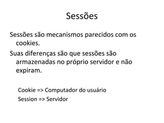 Sessões
Sessões são mecanismos parecidos com os
cookies.
Suas diferenças são que sessões são
armazenadas no próprio servidor e não
expiram.
Cookie => Computador do usuário
Session => Servidor
 