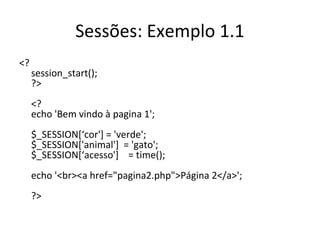 Sessões: Exemplo 1.1
<?
session_start();
?>
<?
echo 'Bem vindo à pagina 1';
$_SESSION[‘cor'] = 'verde';
$_SESSION['animal'] = 'gato';
$_SESSION[‘acesso'] = time();
echo '<br><a href="pagina2.php">Página 2</a>';
?>
 