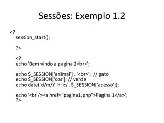 Sessões: Exemplo 1.2
<?
session_start();
?>
<?
echo 'Bem vindo a pagina 2<br>';
echo $_SESSION['animal'] . '<br>'; // gato
echo $_SESSION[‘cor']; // verde
echo date('d/m/Y H:i:s', $_SESSION[‘acesso']);
echo '<br /><a href="pagina1.php">Pagina 1</a>';
?>
 