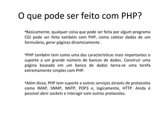O que pode ser feito com PHP? Basicamente, qualquer coisa que pode ser feita por algum programa CGI pode ser feita também com PHP, como coletar dados de um formulário, gerar páginas dinamicamente . PHP também tem como uma das características mais importantes o suporte a um grande número de bancos de dados. Construir uma página baseada em um banco de dados torna-se uma tarefa extremamente simples com PHP. Além disso, PHP tem suporte a outros serviços através de protocolos como IMAP, SNMP, NNTP, POP3 e, logicamente, HTTP. Ainda é possível abrir  sockets  e interagir com outros protocolos. 