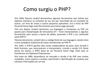 Como surgiu o PHP? Em 1994, Rasmus Lerdorf desenvolveu algumas ferramentas que tinham por objetivo monitorar os visitantes de seu site por intermédio de um contador de acesso, um livro de visitas e outros pequenos aplicativos. Era o início do PHP Personal Home Page tools (ferramentas para home page pessoal). Um ano depois, Lerdorf aprimorou sua linguagem e incorporou ao PHP um pacote para interpretação de formulários (FI – Form Interpretation) e algumas ferramentas para acesso a banco de dados, passando o PHP a ser conhecido como PHP-FI Democraticamente, Lerdorf abriu o código-fonte de sua linguagem, dando início a uma verdadeira avalanche de novos contribuintes ao PHP-FI. Em 1997, o PHP-FI ganhou dois novos colaboradores de peso, Zeev Suraski e Andi Gutmans, que reescreveram o interpretador, criando a versão 3.0. Deste ponto em diante, o PHP3 deixa de ser Personal Home Page Tools para se transformar em Hipertext Preprocessor. Em maio de 2000, desembarca no mercado a versão 4 do PHP com muitas novidades, como suporte a sessões, permitindo a identificação de usuários que solicitam informações em um site.  