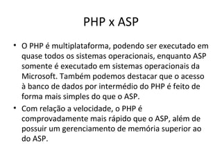 PHP x ASP O PHP é multiplataforma, podendo ser executado em quase todos os sistemas operacionais, enquanto ASP somente é executado em sistemas operacionais da Microsoft. Também podemos destacar que o acesso à banco de dados por intermédio do PHP é feito de forma mais simples do que o ASP. Com relação a velocidade, o PHP é comprovadamente mais rápido que o ASP, além de possuir um gerenciamento de memória superior ao do ASP. 