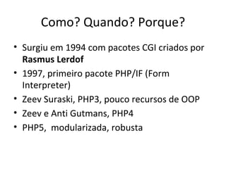 Como? Quando? Porque? Surgiu em 1994 com pacotes CGI criados por  Rasmus Lerdof 1997, primeiro pacote PHP/IF (Form Interpreter) Zeev Suraski, PHP3, pouco recursos de OOP Zeev e Anti Gutmans, PHP4 PHP5,  modularizada, robusta 
