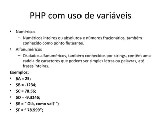 PHP com uso de variáveis Numéricos Numéricos inteiros ou absolutos e números fracionários, também conhecido como ponto flutuante. Alfanuméricos Os dados alfanuméricos, também conhecidos por strings, contêm uma cadeia de caracteres que podem ser simples letras ou palavras, até frases inteiras. Exemplos: $A = 25; $B = -1234; $C = 78.56; $D = -9.3245; $E = “ Olá, como vai? “; $F = “ 78.999”;  