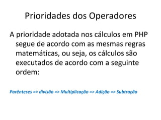 Prioridades dos Operadores A prioridade adotada nos cálculos em PHP segue de acordo com as mesmas regras matemáticas, ou seja, os cálculos são executados de acordo com a seguinte ordem: Parênteses => divisão => Multiplicação => Adição => Subtração 
