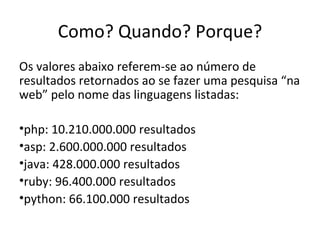 Como? Quando? Porque? Os valores abaixo referem-se ao número de resultados retornados ao se fazer uma pesquisa “na web” pelo nome das linguagens listadas: php: 10.210.000.000 resultados asp: 2.600.000.000 resultados java: 428.000.000 resultados ruby: 96.400.000 resultados python: 66.100.000 resultados 