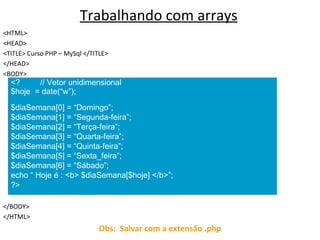 Trabalhando com arrays <HTML> <HEAD> <TITLE> Curso PHP – MySql </TITLE> </HEAD> <BODY> </BODY> </HTML> Obs:  Salvar com a extensão .php <?  // Vetor unidimensional $hoje  = date(“w”); $diaSemana[0] = “Domingo”; $diaSemana[1] = “Segunda-feira”; $diaSemana[2] = “Terça-feira”; $diaSemana[3] = “Quarta-feira”; $diaSemana[4] = “Quinta-feira”; $diaSemana[5] = “Sexta_feira”; $diaSemana[6] = “Sábado”; echo “ Hoje é : <b> $diaSemana[$hoje] </b>”;  ?> 