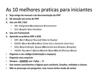 As 10 melhores praticas para iniciantes Seja amigo do manual e da documentação do PHP Dê atenção aos erros do PHP Use um IDE / GUI IDE:  I ntegrated  D evelopment  E nvironment GUI:  G raphic  U ser  I nterface Use um Framework Aprenda as práticas DRY e KISS DRY:  D on’t  R epeat  Y ourself (Não Se Repita) OAOO:  O nce  A nd  O nly  O nce (Uma Vez e Somente Uma Vez) KISS:  K eep  I t  S imple,  S tupid ( M antenha  I sso  S imples,  E stúpido) YAGNI:   Y ou  A ren’t  G onna  N eed  I t ( V ocê  N ão  I rá  P recisar  D isso) Organize o seu código (Indentação e espaços) Organize seus arquivos Sempre…  SEMPRE  use <?php … ?> Use nomes consistentes e lógicos para variáveis, funções, métodos e classes Não se preocupe em perguntar, mas nunca tenha medo de tentar 