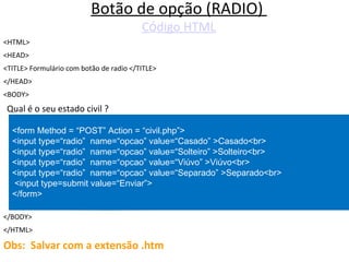 Botão de opção (RADIO)  C ó digo HTML <HTML> <HEAD> <TITLE> Formulário com botão de radio </TITLE> </HEAD> <BODY> Qual é o seu estado civil ? </BODY> </HTML> Obs:  Salvar com a extensão .htm <form Method = “POST” Action = “civil.php”>  <input type=“radio”  name=“opcao” value=“Casado” >Casado<br> <input type=“radio”  name=“opcao” value=“Solteiro” >Solteiro<br> <input type=“radio”  name=“opcao” value=“Viúvo” >Viúvo<br> <input type=“radio”  name=“opcao” value=“Separado” >Separado<br> <input type=submit value=“Enviar”> </form> 