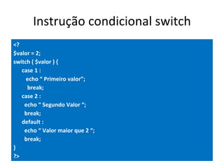 Instrução condicional switch <? $valor = 2; switch ( $valor ) { case 1 :   echo “ Primeiro valor”;   break;  case 2 : echo “ Segundo Valor “; break; default : echo “ Valor maior que 2 “; break; } ?>   