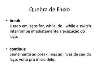 Quebra de Fluxo break Usado em laços for, while, do...while e switch. Interrompe imediatamente a execução do laço. continue Semelhante ao break, mas ao invés de sair do laço, volta pro início dele. 