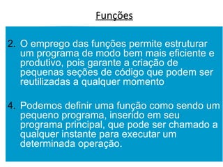 Funções O emprego das funções permite estruturar um programa de modo bem mais eficiente e produtivo, pois garante a criação de pequenas seções de código que podem ser reutilizadas a qualquer momento Podemos definir uma função como sendo um pequeno programa, inserido em seu programa principal, que pode ser chamado a qualquer instante para executar um determinada operação. 