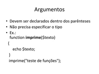 Argumentos Devem ser declarados dentro dos parênteses Não precisa especificar o tipo Ex.: function  imprime ($texto) {   echo $texto; } imprime("teste de funções"); 