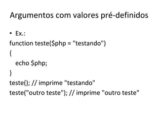 Argumentos com valores pré-definidos Ex.: function teste($php = "testando")  { echo $php; } teste(); // imprime "testando" teste("outro teste"); // imprime "outro teste" 