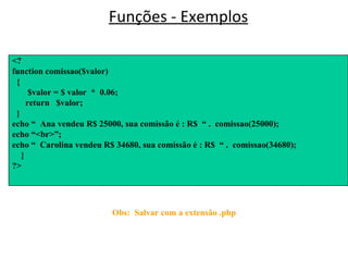 Funções - Exemplos <HTML> <BODY> </BODY> </HTML> Obs:  Salvar com a extensão .php <? function comissao($valor) { $valor = $ valor  *  0.06; return  $valor; } echo “  Ana vendeu R$ 25000, sua comissão é : R$  “ .  comissao(25000); echo “<br>”; echo “  Carolina vendeu R$ 34680, sua comissão é : R$  “ .  comissao(34680); } ?>  