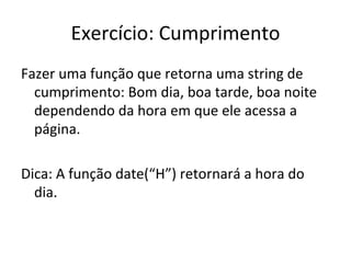Exercício: Cumprimento Fazer uma função que retorna uma string de cumprimento: Bom dia, boa tarde, boa noite dependendo da hora em que ele acessa a página. Dica: A função date(“H”) retornará a hora do dia. 