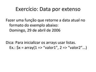 Exercício: Data por extenso Fazer uma função que retorne a data atual no formato do exemplo abaixo: Domingo, 29 de abril de 2006 Dica: Para inicializar os arrays usar listas.  Ex.: $x = array(1 => “valor1”, 2 => “valor2”...) 