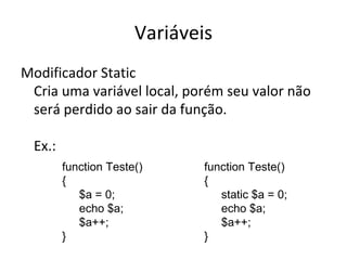 Variáveis Modificador Static Cria uma variável local, porém seu valor não será perdido ao sair da função. Ex.: function Teste()  { $a = 0; echo $a; $a++; } function Teste()  { static $a = 0; echo $a; $a++; } 