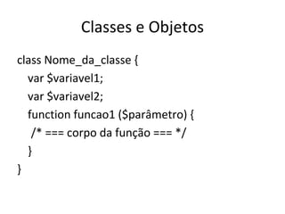 Classes e Objetos class Nome_da_classe { var $variavel1; var $variavel2; function funcao1 ($parâmetro) { /* === corpo da função === */ } } 