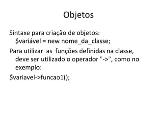 Objetos Sintaxe para criação de objetos: $variável = new nome_da_classe; Para utilizar  as  funções definidas na classe, deve ser utilizado o operador "->", como no exemplo: $variavel->funcao1(); 
