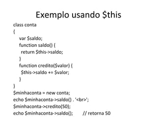 Exemplo usando $this class conta  { var $saldo; function saldo() { return $this->saldo; } function credito($valor) { $this->saldo += $valor; } } $minhaconta = new conta; echo $minhaconta->saldo() . '<br>'; $minhaconta->credito(50); echo $minhaconta->saldo();  // retorna 50 