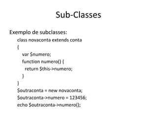 Sub-Classes Exemplo de subclasses: class novaconta extends conta  { var $numero; function numero() { return $this->numero; } } $outraconta = new novaconta; $outraconta->numero = 123456; echo $outraconta->numero(); 